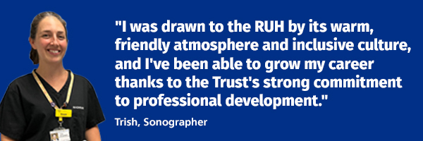 A picture of Sonographer, Trish with a quote next to her picture that reads: I was attracted to the RUH's warm, friendly atmosphere and diverse, inclusive workforce, and what I've valued most since joining is the Trust's commitment to professional development